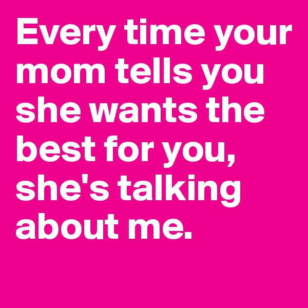 Every time your mom tells you she wants the best for you, she's talking about me. 