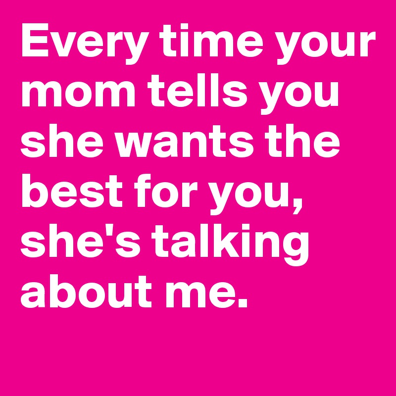 Every time your mom tells you she wants the best for you, she's talking about me. 