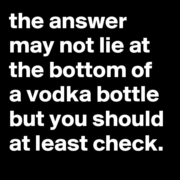 the answer may not lie at the bottom of a vodka bottle but you should at least check.