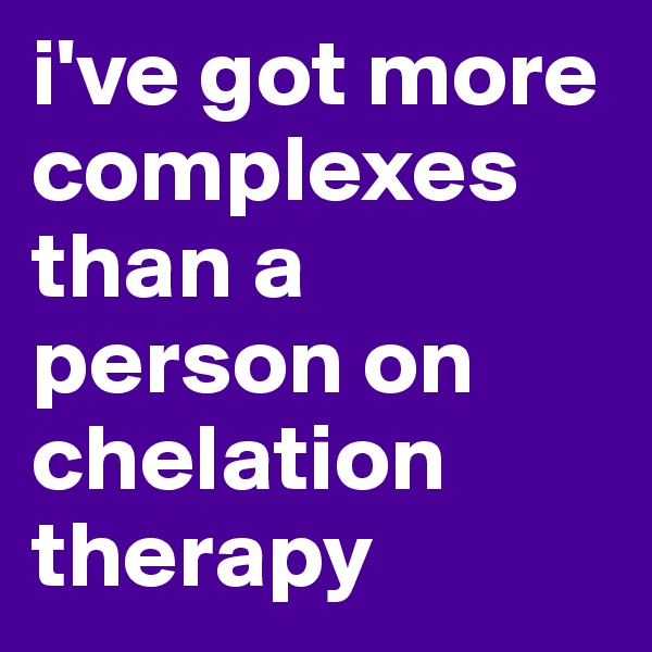 i've got more complexes than a person on chelation therapy