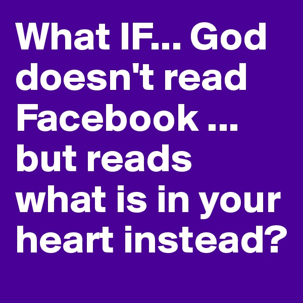 What IF... God doesn't read Facebook ... but reads what is in your heart instead?