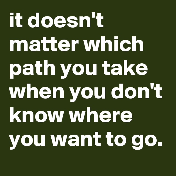 it doesn't matter which path you take when you don't know where you want to go.