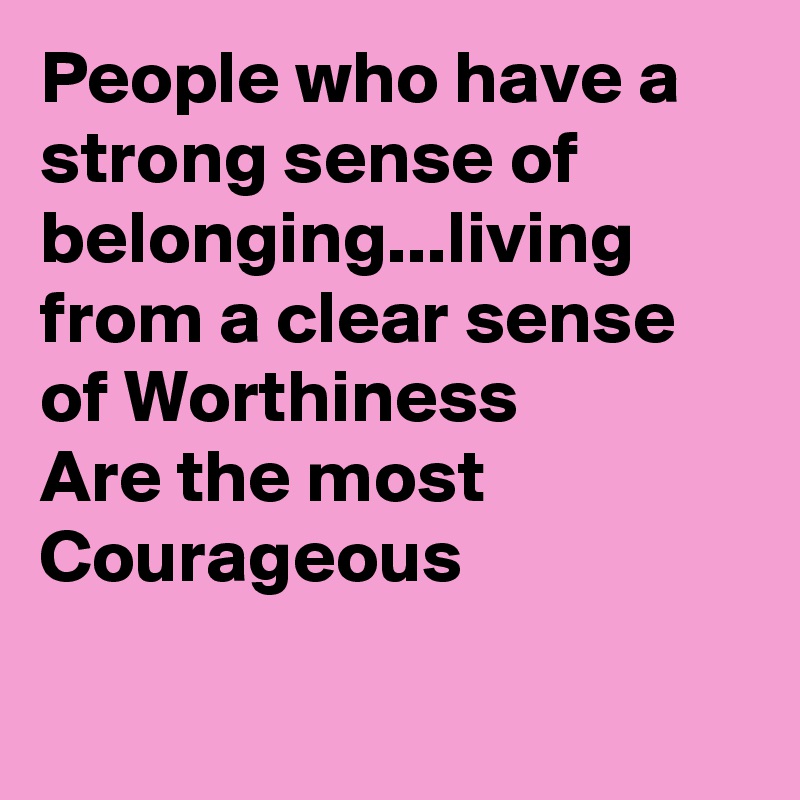 People who have a strong sense of belonging...living from a clear sense of Worthiness 
Are the most Courageous 


