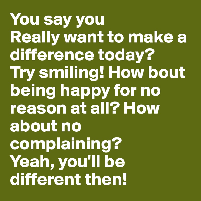 You say you           Really want to make a difference today? 
Try smiling! How bout being happy for no reason at all? How about no complaining? 
Yeah, you'll be different then!           