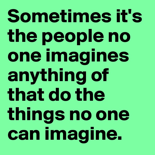 Sometimes it's the people no one imagines anything of that do the things no one can imagine.