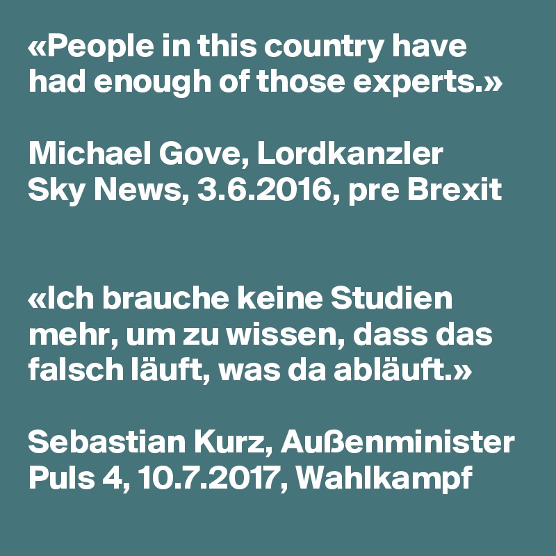 «People in this country have had enough of those experts.»

Michael Gove, Lordkanzler
Sky News, 3.6.2016, pre Brexit


«Ich brauche keine Studien mehr, um zu wissen, dass das falsch läuft, was da abläuft.»

Sebastian Kurz, Außenminister
Puls 4, 10.7.2017, Wahlkampf