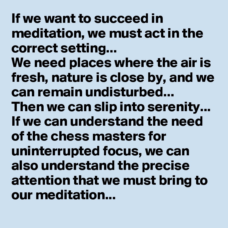If we want to succeed in meditation, we must act in the correct setting...
We need places where the air is fresh, nature is close by, and we can remain undisturbed...
Then we can slip into serenity...
If we can understand the need of the chess masters for uninterrupted focus, we can also understand the precise attention that we must bring to our meditation...