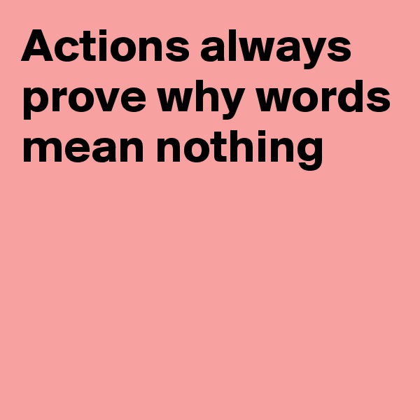 Actions always prove why words mean nothing




