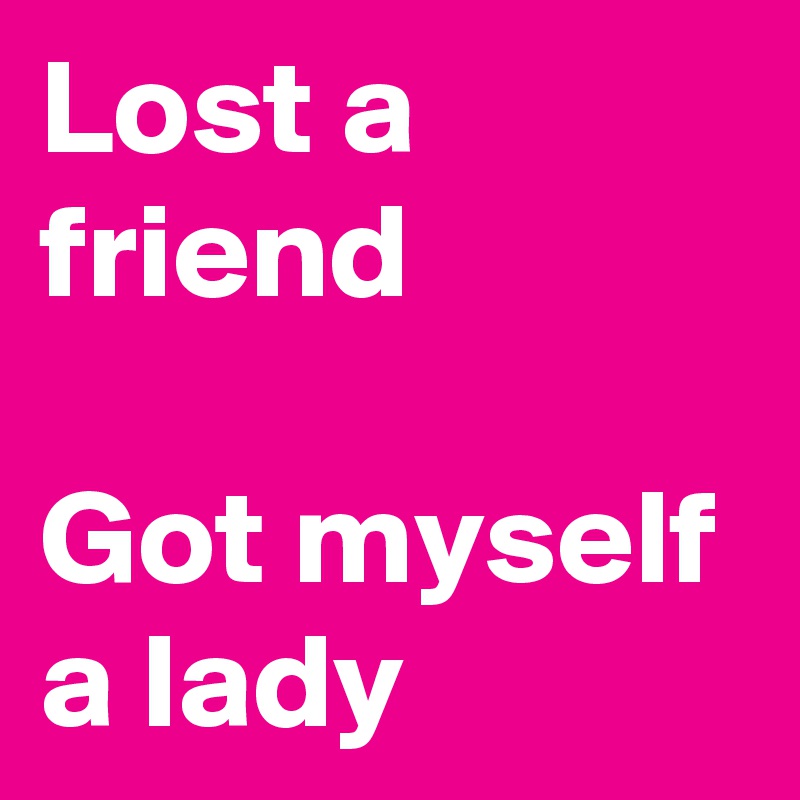 Lost a friend 

Got myself a lady