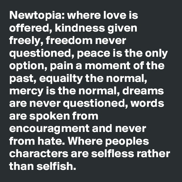 Newtopia: where love is offered, kindness given freely, freedom never questioned, peace is the only option, pain a moment of the past, equailty the normal, mercy is the normal, dreams are never questioned, words are spoken from encouragment and never from hate. Where peoples characters are selfless rather than selfish.