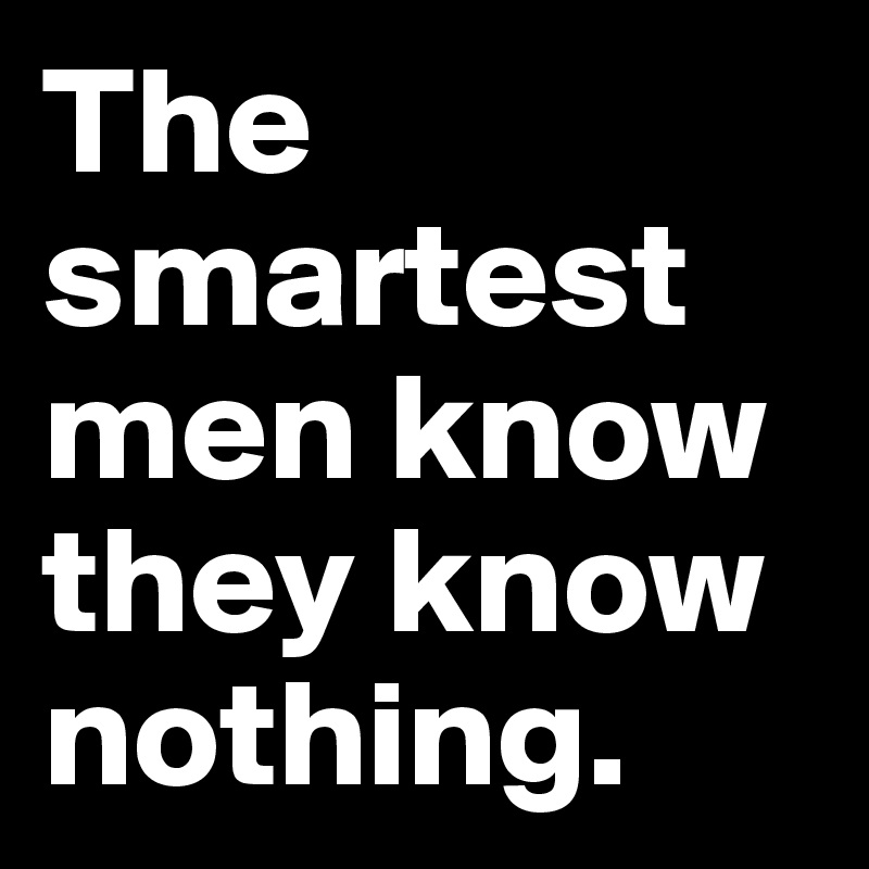The smartest men know they know nothing.
