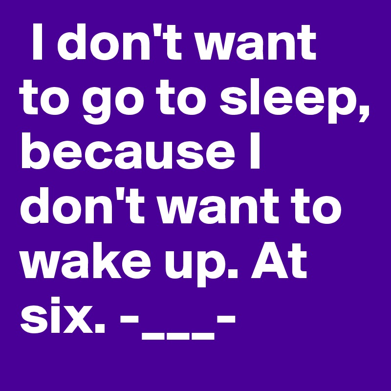  I don't want to go to sleep, because I don't want to wake up. At six. -___-