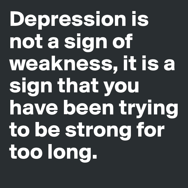 Depression is not a sign of weakness, it is a sign that you have been trying to be strong for too long.