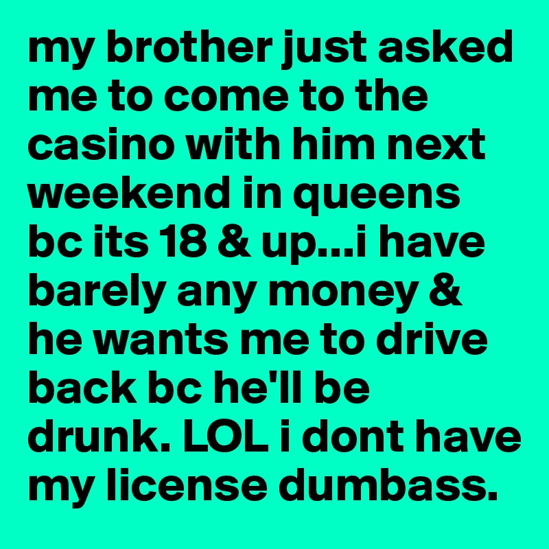 my brother just asked me to come to the casino with him next weekend in queens bc its 18 & up...i have barely any money & he wants me to drive back bc he'll be drunk. LOL i dont have my license dumbass.