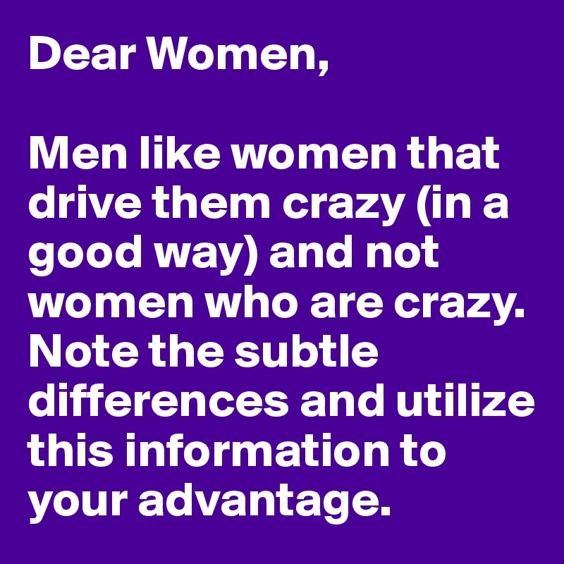 Dear Women,

Men like women that drive them crazy (in a good way) and not women who are crazy. Note the subtle differences and utilize this information to your advantage. 