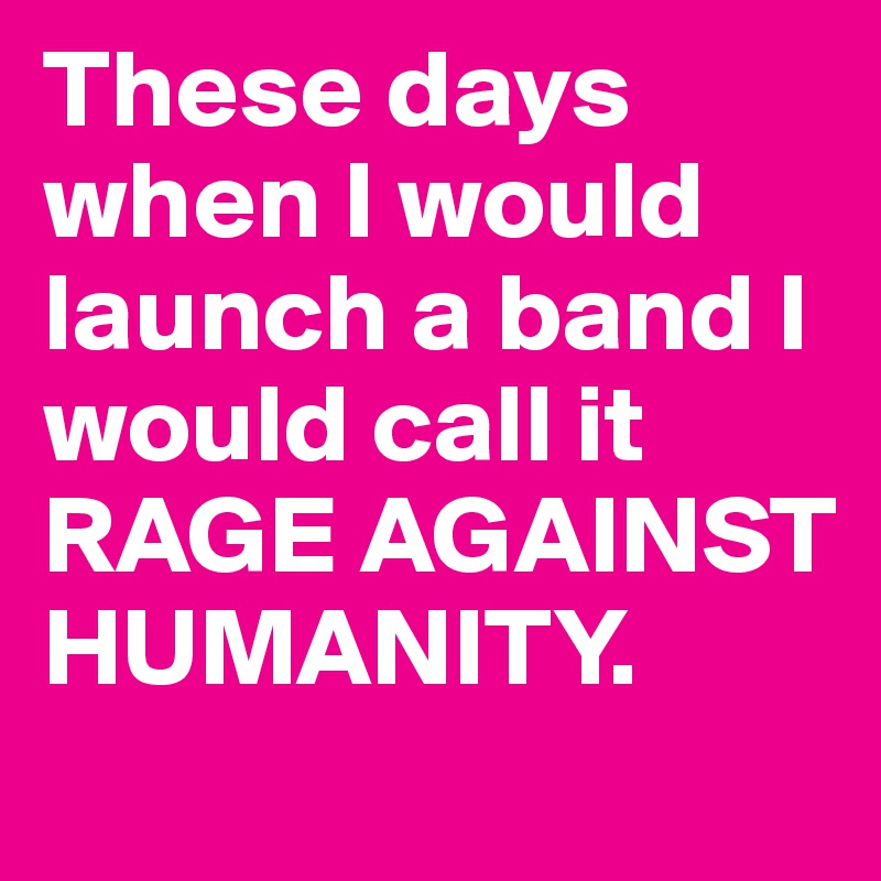 These days when I would launch a band I would call it RAGE AGAINST HUMANITY.