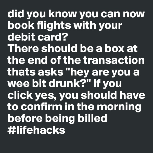 did you know you can now book flights with your debit card?
There should be a box at the end of the transaction thats asks "hey are you a wee bit drunk?" If you click yes, you should have to confirm in the morning before being billed 
#lifehacks