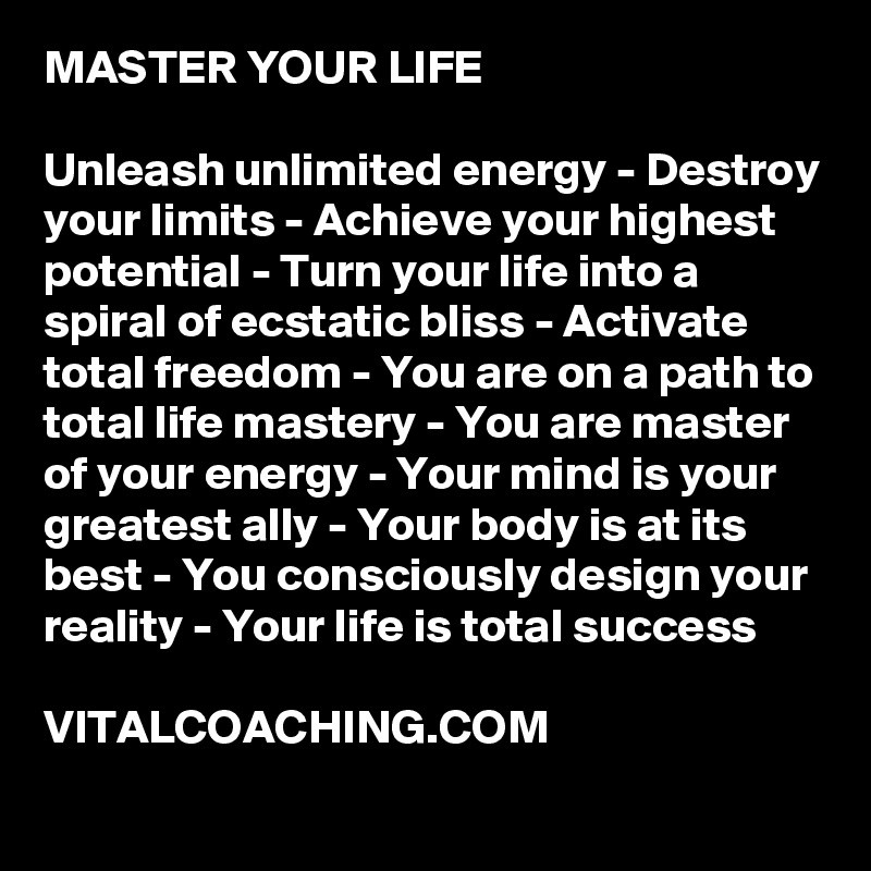 MASTER YOUR LIFE

Unleash unlimited energy - Destroy your limits - Achieve your highest potential - Turn your life into a spiral of ecstatic bliss - Activate total freedom - You are on a path to total life mastery - You are master of your energy - Your mind is your greatest ally - Your body is at its best - You consciously design your reality - Your life is total success 

VITALCOACHING.COM