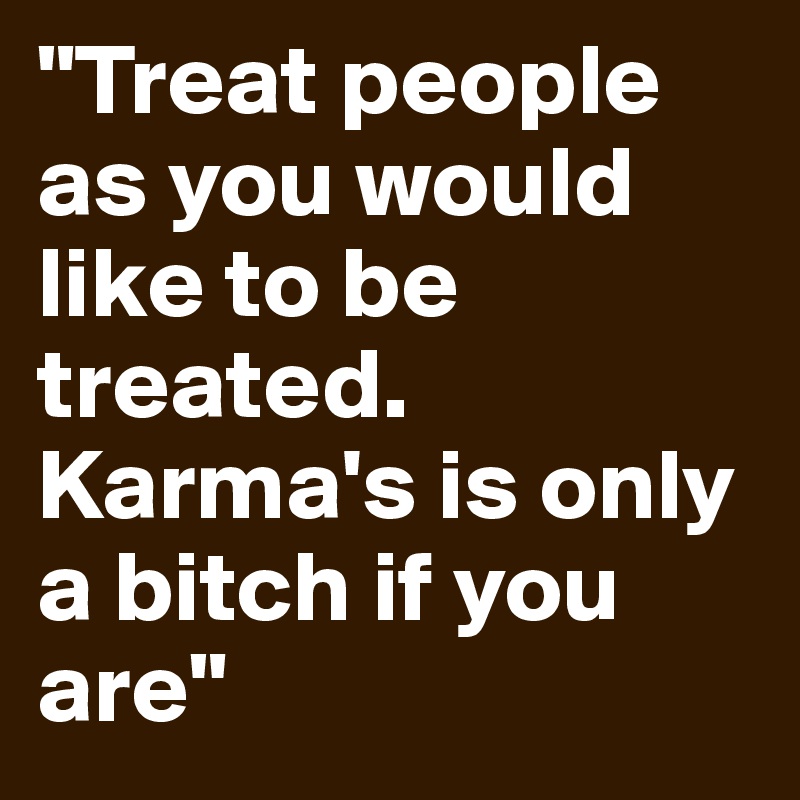"Treat people as you would like to be treated.
Karma's is only a bitch if you are"
