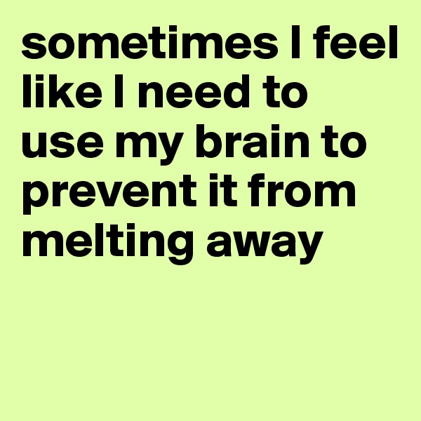 sometimes I feel like I need to use my brain to prevent it from melting away

