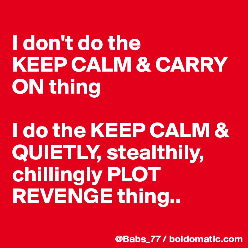 
I don't do the 
KEEP CALM & CARRY ON thing

I do the KEEP CALM & QUIETLY, stealthily, chillingly PLOT REVENGE thing..

