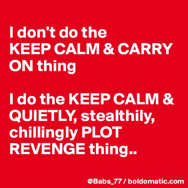 
I don't do the 
KEEP CALM & CARRY ON thing

I do the KEEP CALM & QUIETLY, stealthily, chillingly PLOT REVENGE thing..
