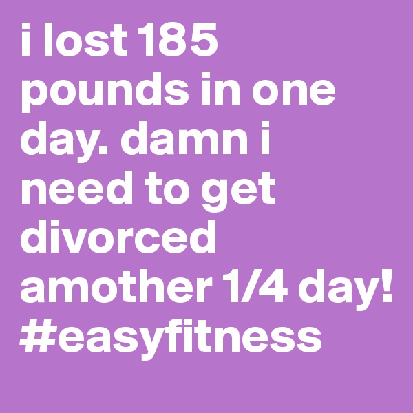 i lost 185 pounds in one day. damn i need to get divorced amother 1/4 day!  #easyfitness