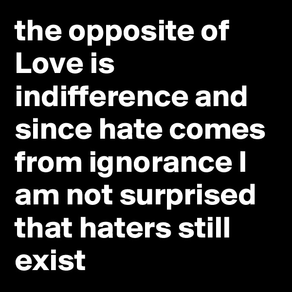the opposite of Love is indifference and since hate comes from ignorance I am not surprised that haters still exist