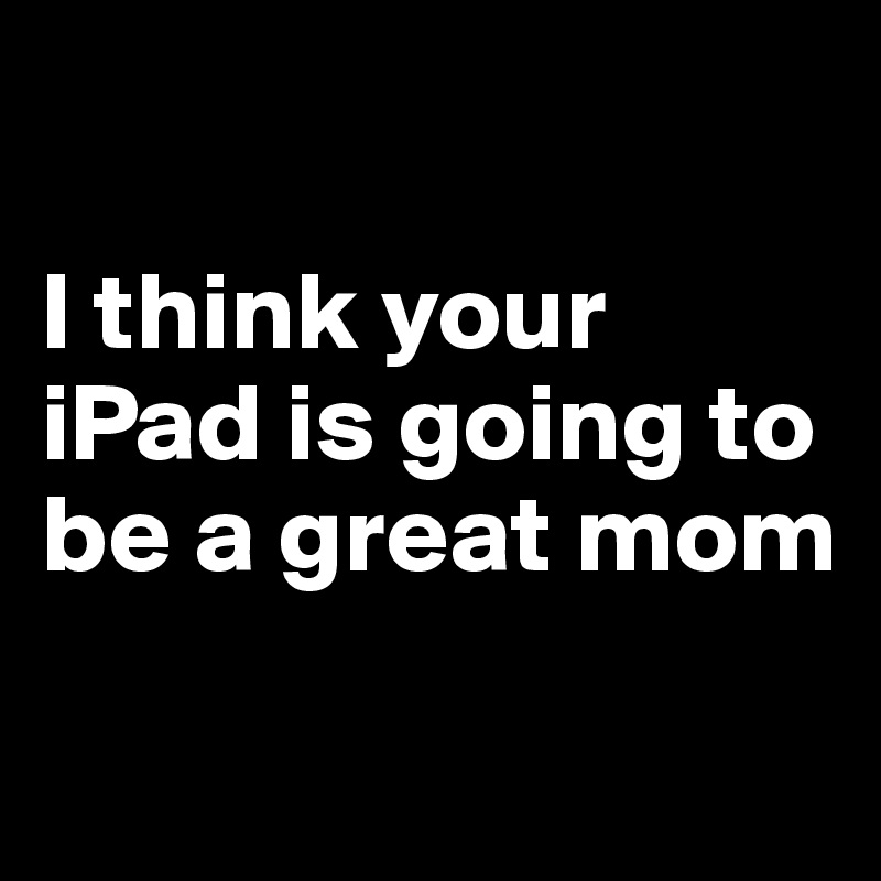 

I think your iPad is going to be a great mom
