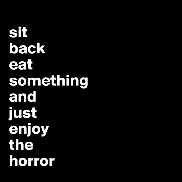 
sit
back
eat 
something
and 
just
enjoy
the 
horror