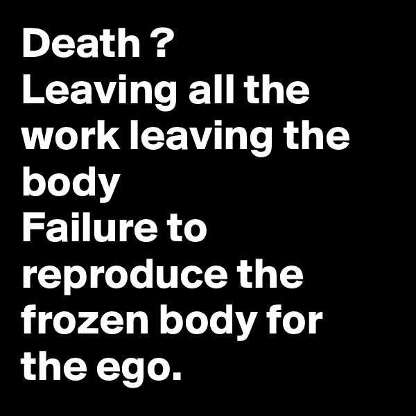 Death ?
Leaving all the work leaving the body
Failure to reproduce the frozen body for the ego.