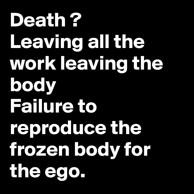 Death ?
Leaving all the work leaving the body
Failure to reproduce the frozen body for the ego.