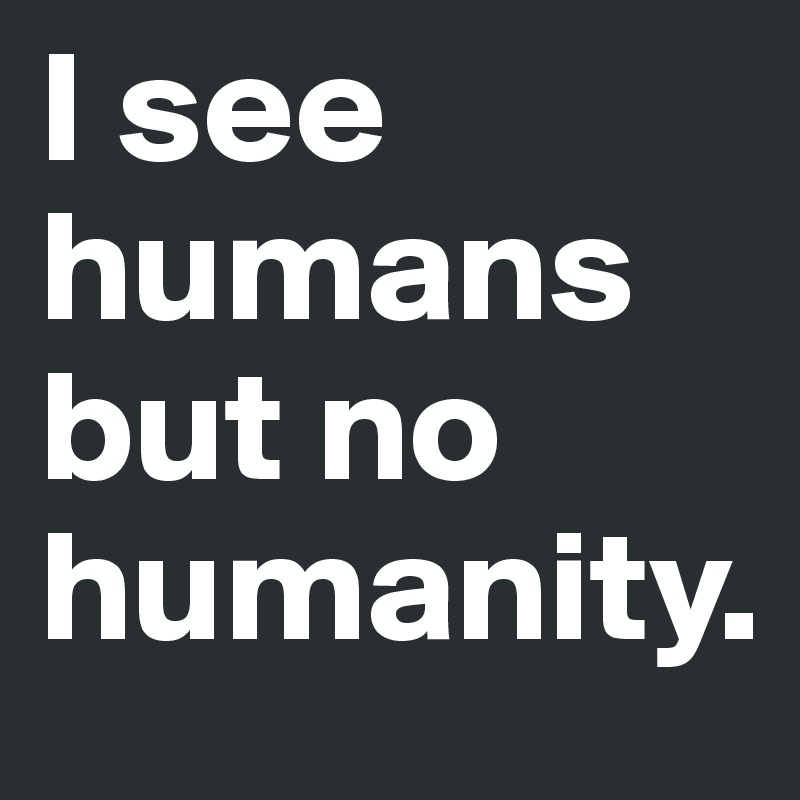 I see humans but no humanity.