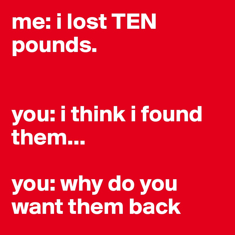 me: i lost TEN pounds.


you: i think i found them...

you: why do you want them back