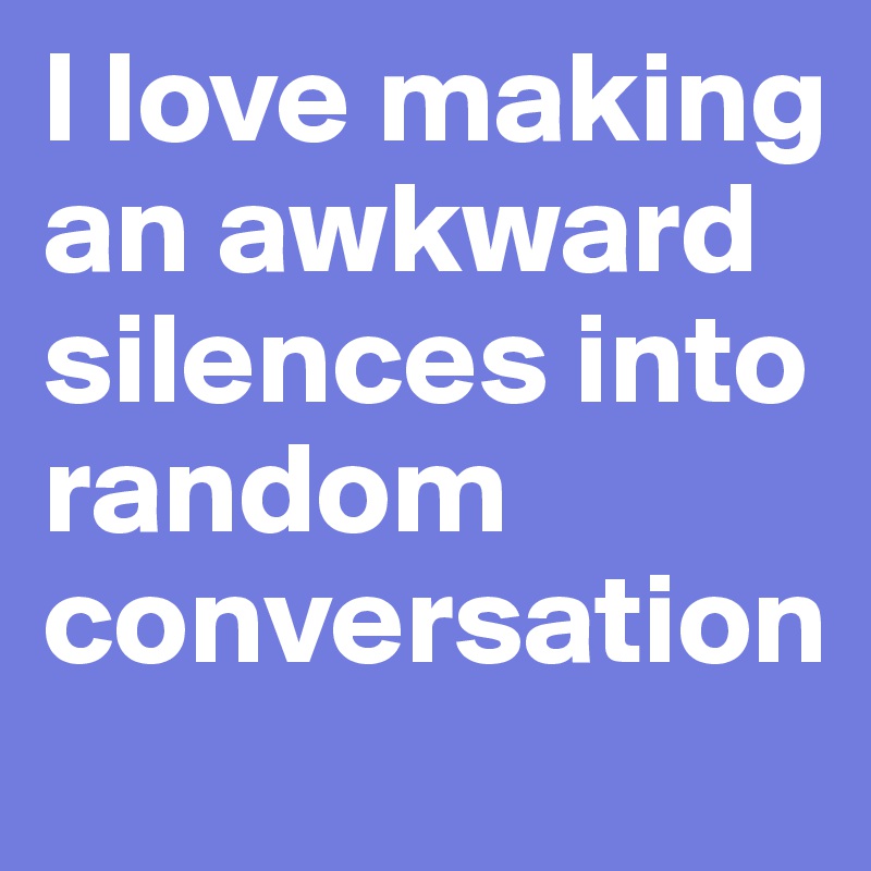 l love making  an awkward silences into random conversation