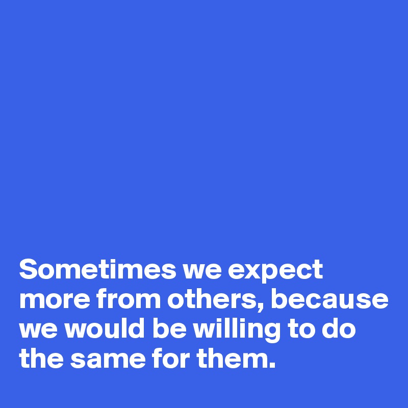







Sometimes we expect more from others, because we would be willing to do the same for them.