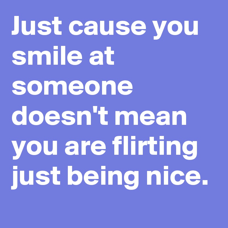 Just cause you smile at someone doesn't mean you are flirting just being nice.