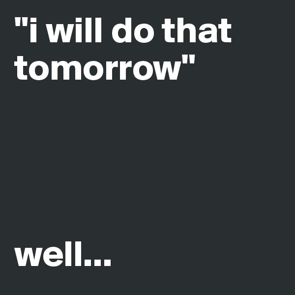 "i will do that tomorrow"




well...