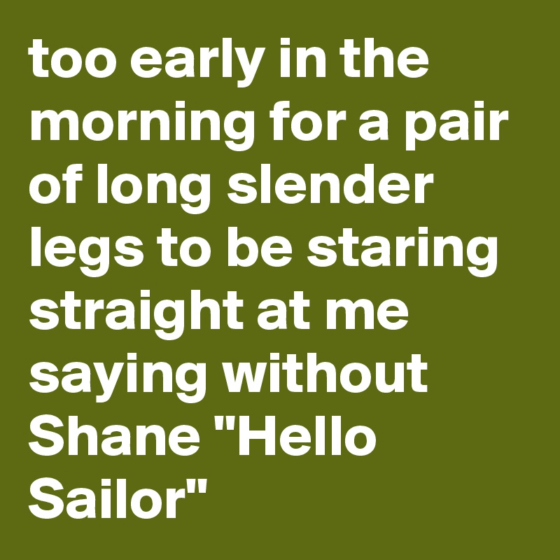 too early in the morning for a pair of long slender legs to be staring straight at me saying without Shane "Hello Sailor"