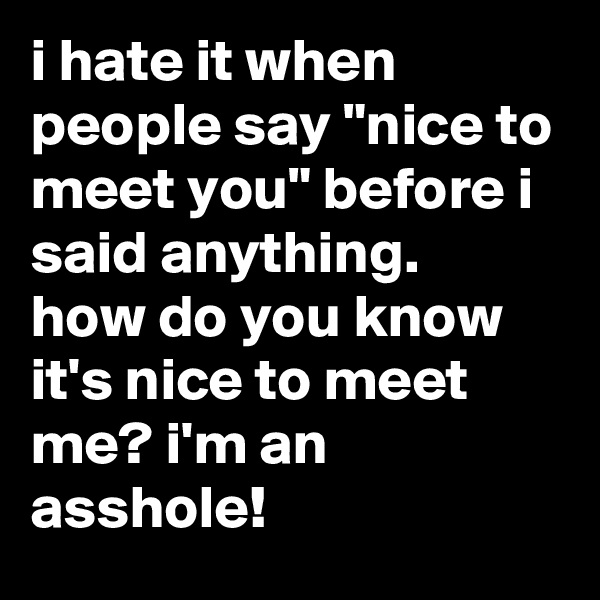 i hate it when people say "nice to meet you" before i said anything.
how do you know it's nice to meet me? i'm an asshole!