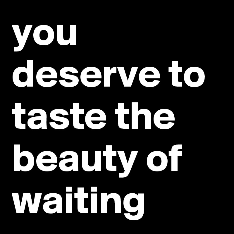 you deserve to taste the beauty of waiting