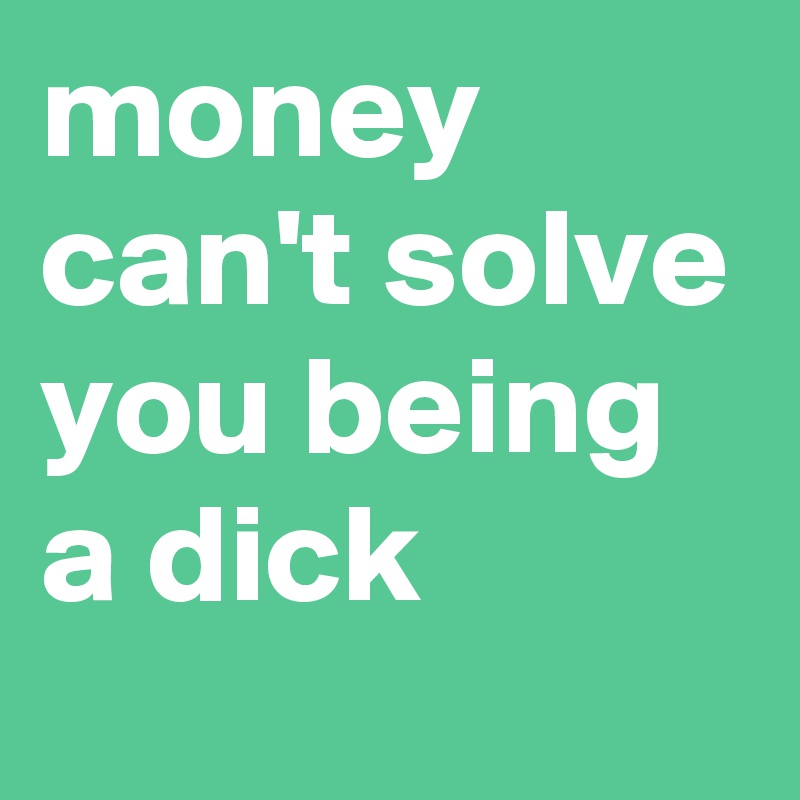 money can't solve you being a dick