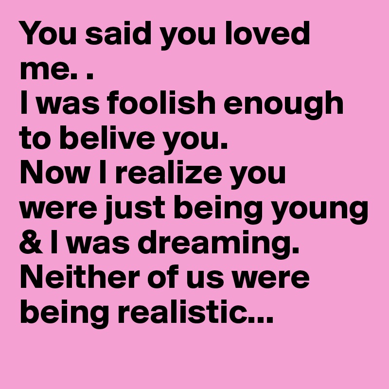 You said you loved me. .                                        I was foolish enough to belive you.                  Now I realize you were just being young & I was dreaming. Neither of us were being realistic... 