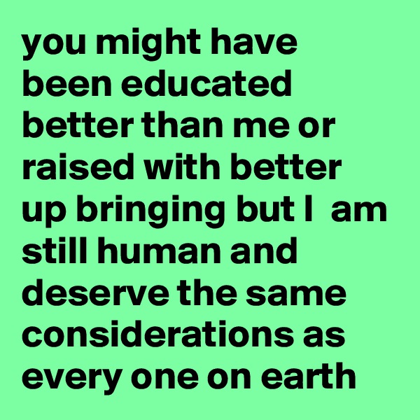 you might have been educated better than me or raised with better up bringing but I  am still human and deserve the same considerations as every one on earth
