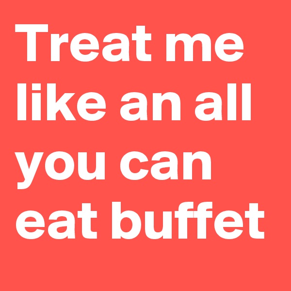 Treat me like an all you can eat buffet