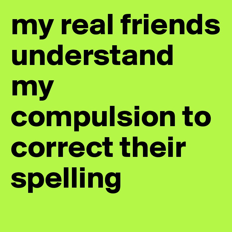 my real friends understand my compulsion to correct their spelling