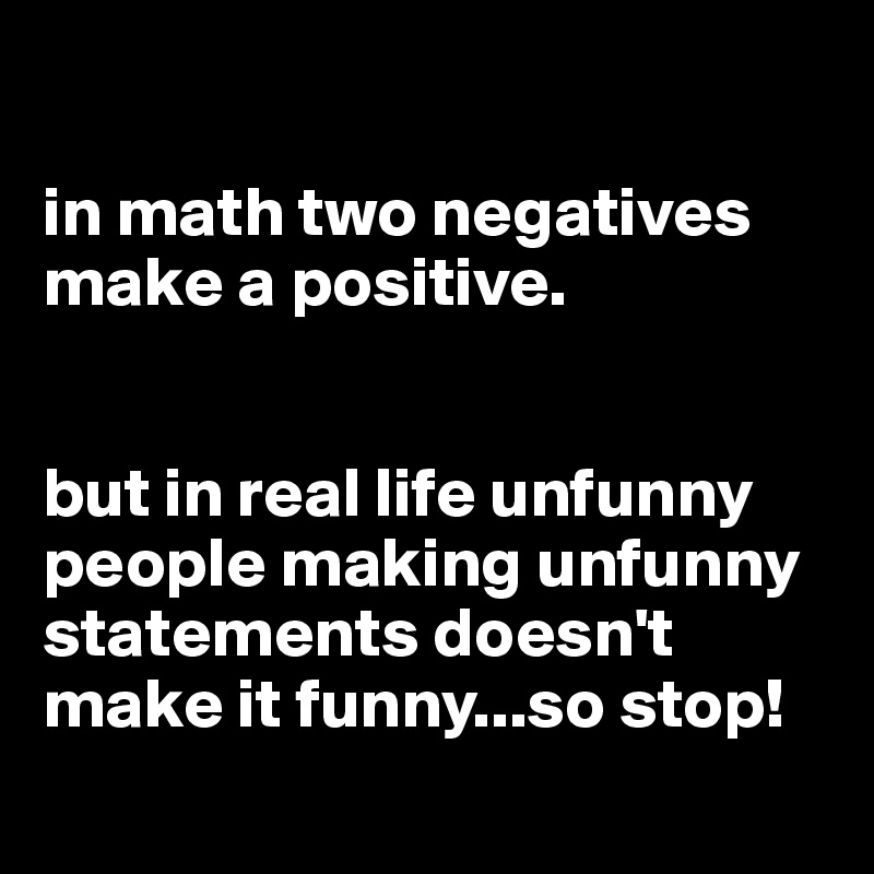 

in math two negatives make a positive.


but in real life unfunny people making unfunny statements doesn't make it funny...so stop! 
