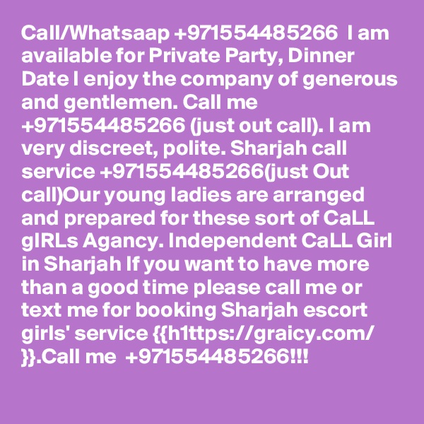 Call/Whatsaap +971554485266  I am available for Private Party, Dinner Date I enjoy the company of generous and gentlemen. Call me +971554485266 (just out call). I am very discreet, polite. Sharjah call service +971554485266(just Out call)Our young ladies are arranged and prepared for these sort of CaLL gIRLs Agancy. Independent CaLL Girl in Sharjah If you want to have more than a good time please call me or text me for booking Sharjah escort girls' service {{h1ttps://graicy.com/ }}.Call me  +971554485266!!!