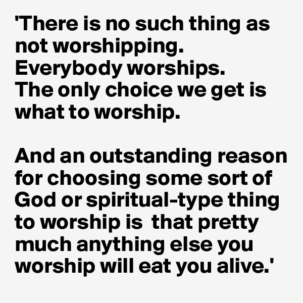 'There is no such thing as not worshipping. Everybody worships. 
The only choice we get is what to worship. 

And an outstanding reason for choosing some sort of God or spiritual-type thing to worship is  that pretty much anything else you worship will eat you alive.'