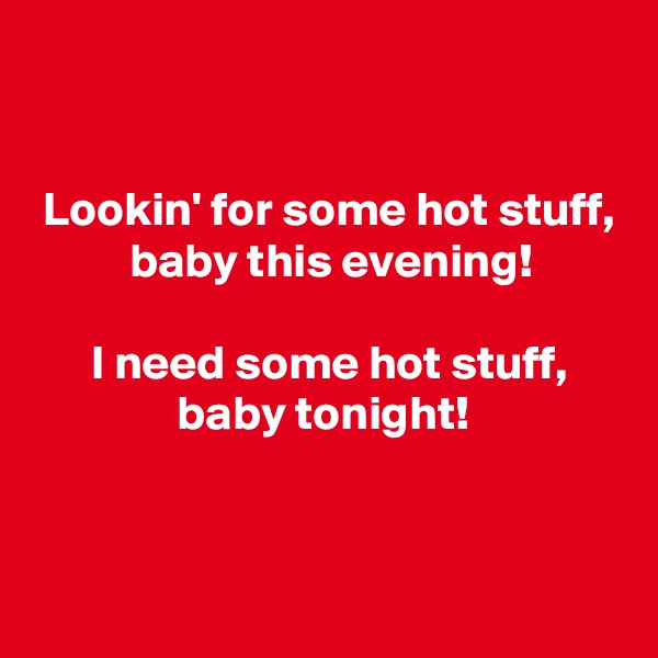 


 Lookin' for some hot stuff,
          baby this evening!

      I need some hot stuff,
               baby tonight!


